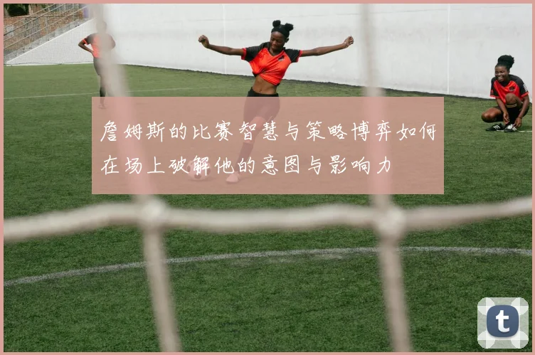 詹姆斯的比赛智慧与策略博弈如何在场上破解他的意图与影响力