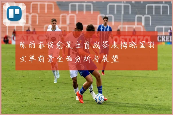 陈雨菲伤愈复出首战签表揭晓国羽女单前景全面分析与展望